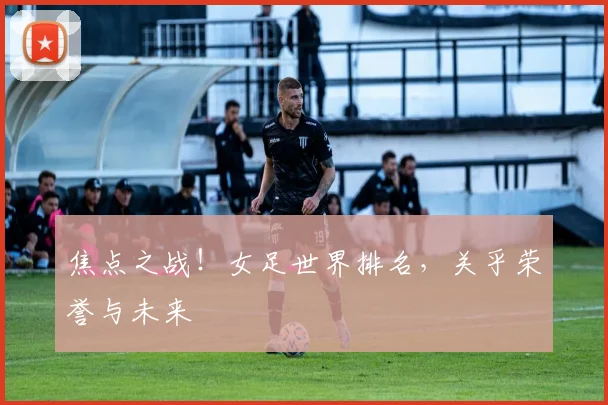 焦点之战！女足世界排名，关乎荣誉与未来