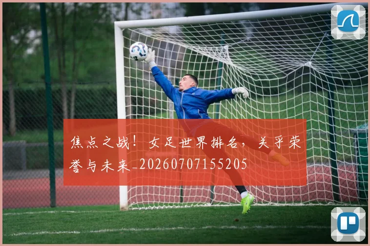 焦点之战!女足世界排名,关乎荣誉与未来_20260707155205