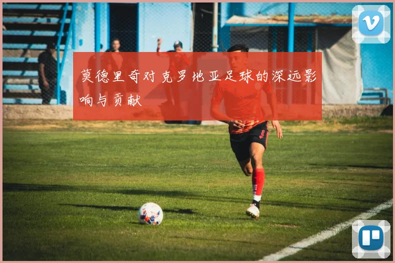 莫德里奇对克罗地亚足球的深远影响与贡献
