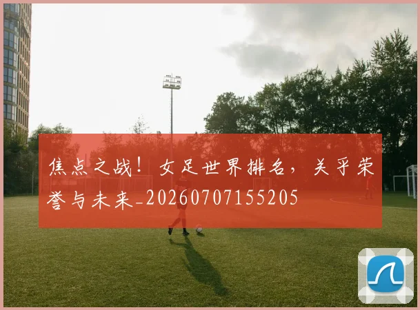 焦点之战!女足世界排名,关乎荣誉与未来_20260707155205