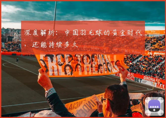深度解析：中国羽毛球的黄金时代，还能持续多久
