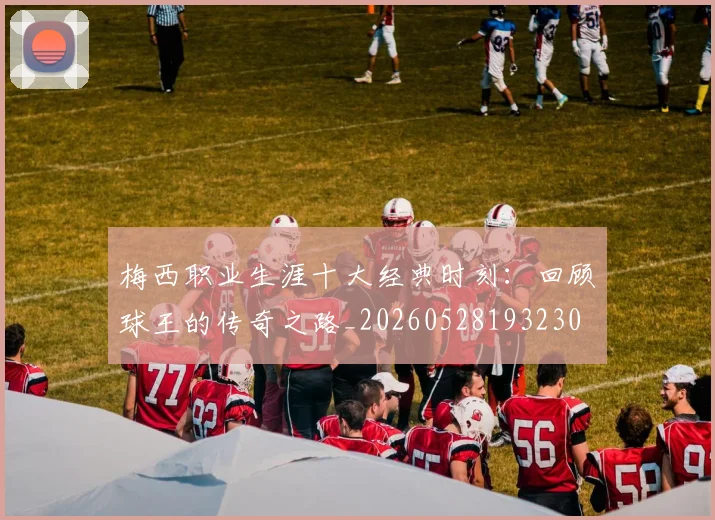 梅西职业生涯十大经典时刻：回顾球王的传奇之路_20260528193230