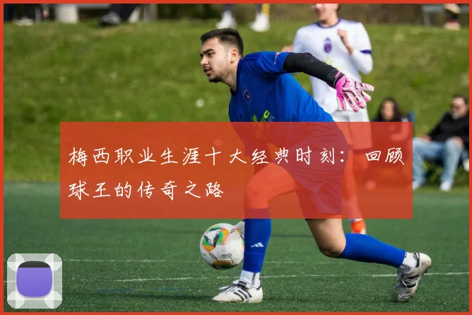 梅西职业生涯十大经典时刻：回顾球王的传奇之路