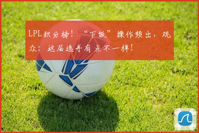 LPL积分榜!“下饭”操作频出,观众:这届选手有点不一样!
