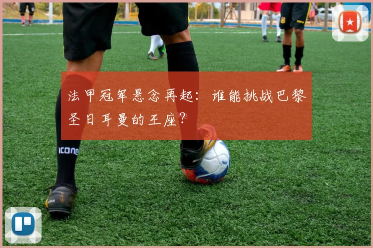 法甲冠军悬念再起：谁能挑战巴黎圣日耳曼的王座？