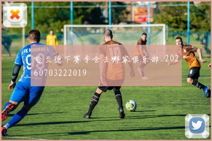 哈兰德下赛季会去哪家俱乐部_20260703222019