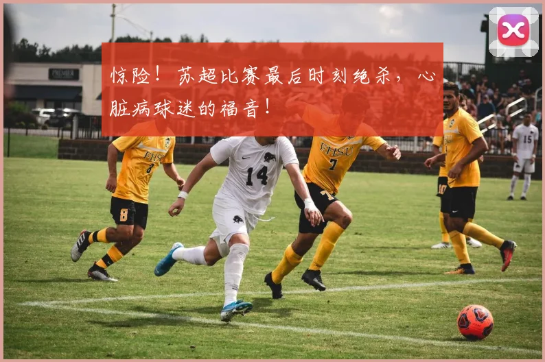 惊险！苏超比赛最后时刻绝杀，心脏病球迷的福音！