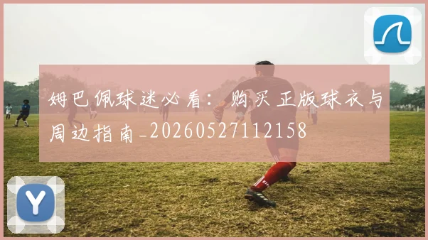 姆巴佩球迷必看：购买正版球衣与周边指南_20260527112158