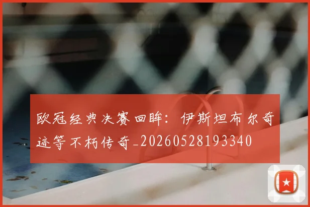 欧冠经典决赛回眸：伊斯坦布尔奇迹等不朽传奇_20260528193340