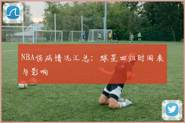 NBA伤病情况汇总：球星回归时间表与影响