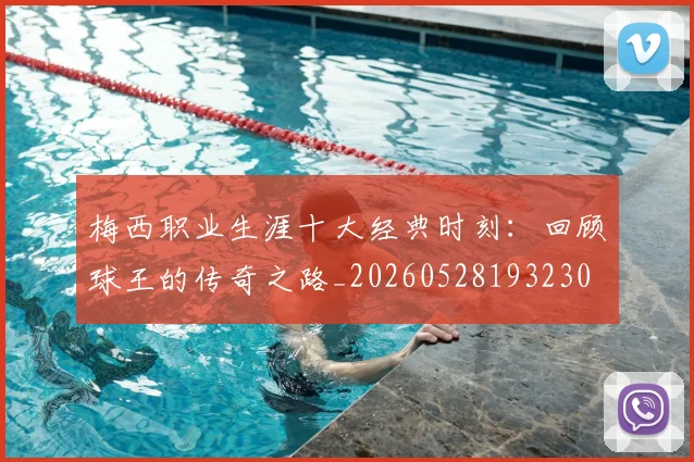 梅西职业生涯十大经典时刻：回顾球王的传奇之路_20260528193230