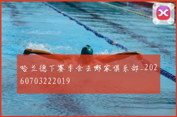 哈兰德下赛季会去哪家俱乐部_20260703222019