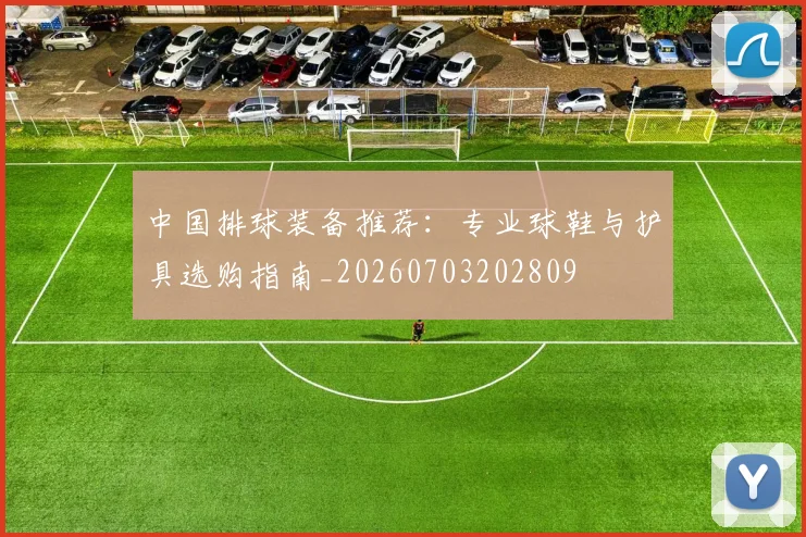 中国排球装备推荐：专业球鞋与护具选购指南_20260703202809