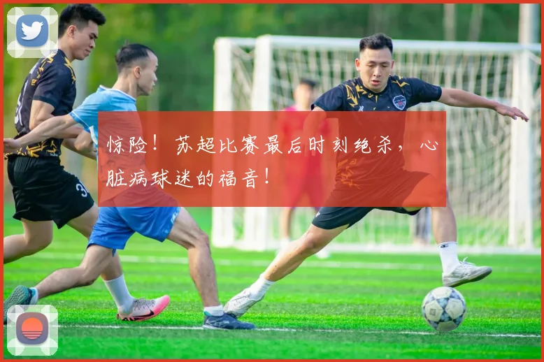惊险！苏超比赛最后时刻绝杀，心脏病球迷的福音！