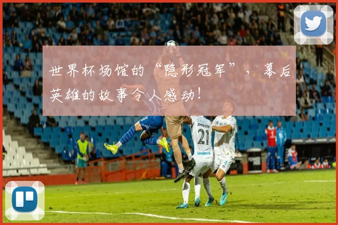 世界杯场馆的“隐形冠军”,幕后英雄的故事令人感动!