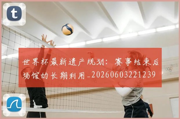世界杯最新遗产规划：赛事结束后场馆的长期利用_20260603221239