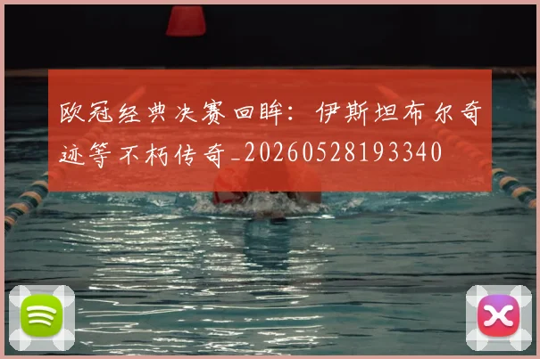 欧冠经典决赛回眸：伊斯坦布尔奇迹等不朽传奇_20260528193340